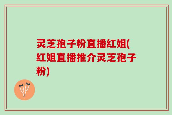 灵芝孢子粉直播红姐(红姐直播推介灵芝孢子粉)