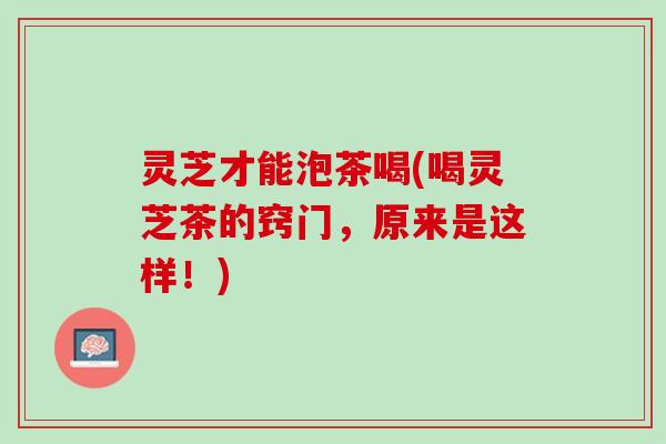 灵芝才能泡茶喝(喝灵芝茶的窍门，原来是这样！)