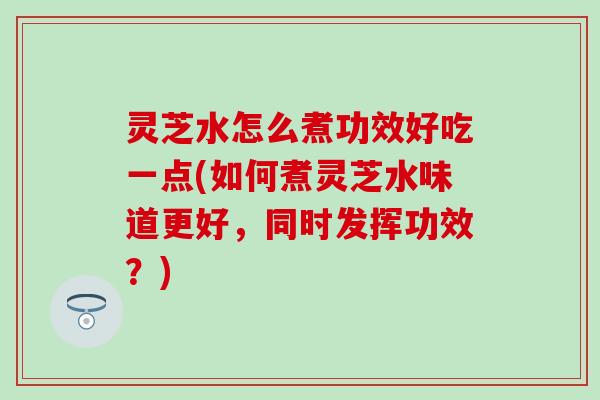 灵芝水怎么煮功效好吃一点(如何煮灵芝水味道更好，同时发挥功效？)