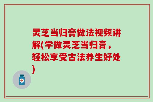 灵芝当归膏做法视频讲解(学做灵芝当归膏，轻松享受古法养生好处)