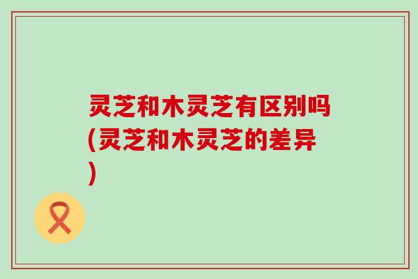 灵芝和木灵芝有区别吗(灵芝和木灵芝的差异)