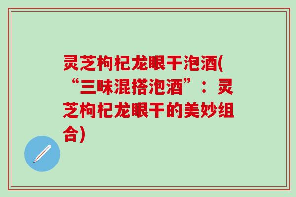 灵芝枸杞龙眼干泡酒(“三味混搭泡酒”：灵芝枸杞龙眼干的美妙组合)
