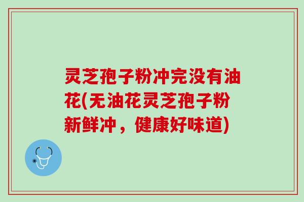 灵芝孢子粉冲完没有油花(无油花灵芝孢子粉新鲜冲，健康好味道)