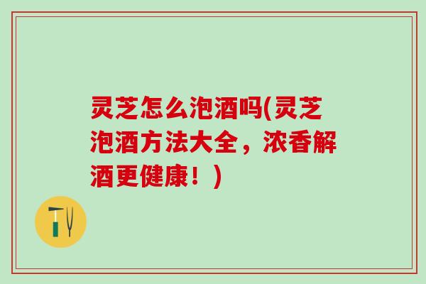 灵芝怎么泡酒吗(灵芝泡酒方法大全，浓香解酒更健康！)