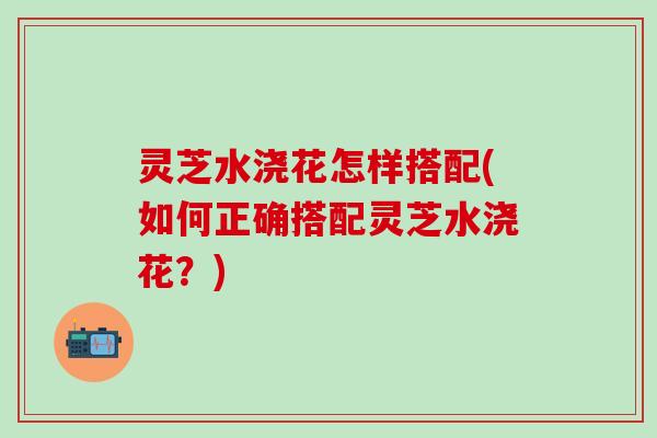 灵芝水浇花怎样搭配(如何正确搭配灵芝水浇花？)