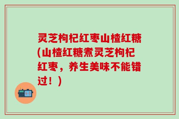 灵芝枸杞红枣山楂红糖(山楂红糖煮灵芝枸杞红枣，养生美味不能错过！)