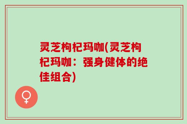 灵芝枸杞玛咖(灵芝枸杞玛咖：强身健体的绝佳组合)