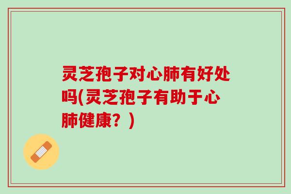 灵芝孢子对心肺有好处吗(灵芝孢子有助于心肺健康？)