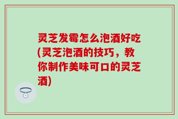 灵芝发霉怎么泡酒好吃(灵芝泡酒的技巧，教你制作美味可口的灵芝酒)