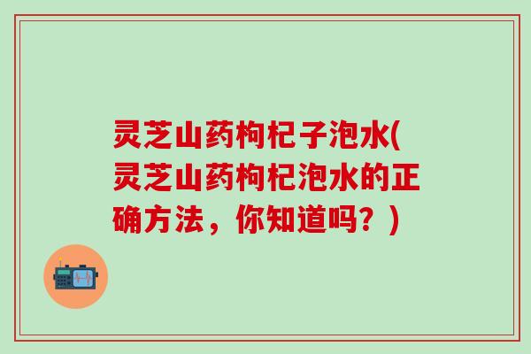 灵芝山药枸杞子泡水(灵芝山药枸杞泡水的正确方法，你知道吗？)