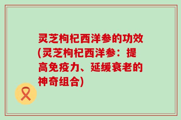 灵芝枸杞西洋参的功效(灵芝枸杞西洋参：提高免疫力、延缓衰老的神奇组合)