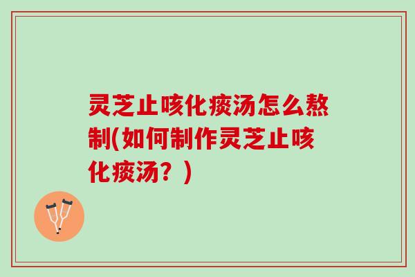 灵芝止咳化痰汤怎么熬制(如何制作灵芝止咳化痰汤？)