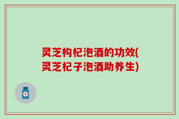 灵芝构杞泡酒的功效(灵芝杞子泡酒助养生) 灵芝构杞泡酒的功效(灵芝杞子泡酒助养生)