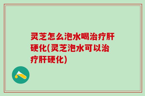 灵芝怎么泡水喝治疗肝硬化(灵芝泡水可以治疗肝硬化)