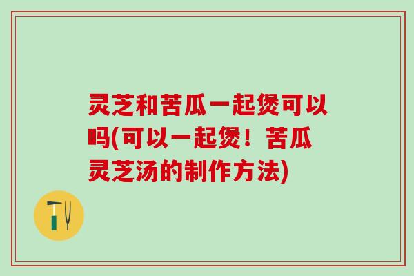 灵芝和苦瓜一起煲可以吗(可以一起煲！苦瓜灵芝汤的制作方法)