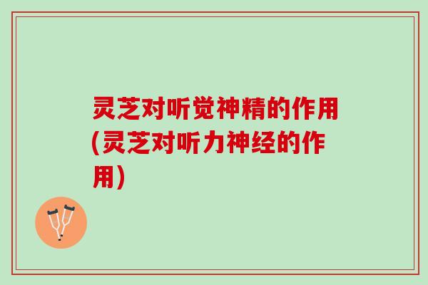 灵芝对听觉神精的作用(灵芝对听力神经的作用)