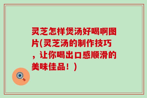 灵芝怎样煲汤好喝啊图片(灵芝汤的制作技巧，让你喝出口感顺滑的美味佳品！)