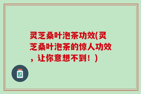 灵芝桑叶泡茶功效(灵芝桑叶泡茶的惊人功效，让你意想不到！)