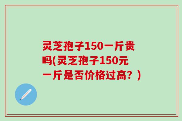 灵芝孢子150一斤贵吗(灵芝孢子150元一斤是否价格过高？)