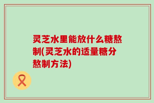 灵芝水里能放什么糖熬制(灵芝水的适量糖分熬制方法)