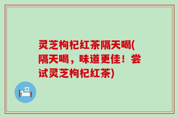 灵芝枸杞红茶隔天喝(隔天喝，味道更佳！尝试灵芝枸杞红茶)