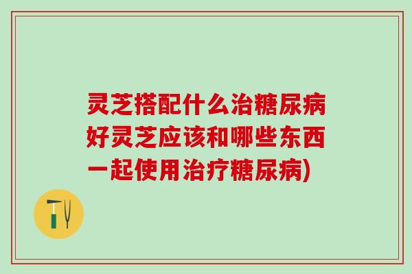 灵芝搭配什么治糖尿病好灵芝应该和哪些东西一起使用治疗糖尿病)