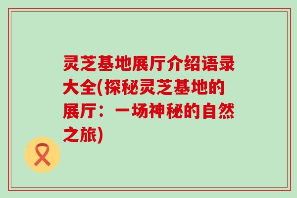 灵芝基地展厅介绍语录大全(探秘灵芝基地的展厅：一场神秘的自然之旅)