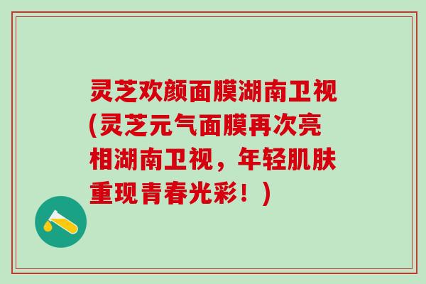 灵芝欢颜面膜湖南卫视(灵芝元气面膜再次亮相湖南卫视，年轻肌肤重现青春光彩！)