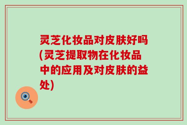 灵芝化妆品对皮肤好吗(灵芝提取物在化妆品中的应用及对皮肤的益处)