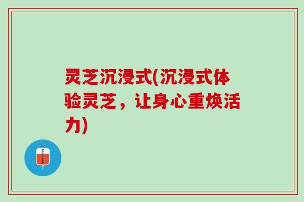 灵芝沉浸式(沉浸式体验灵芝，让身心重焕活力)