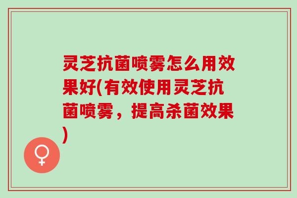 灵芝抗菌喷雾怎么用效果好(有效使用灵芝抗菌喷雾，提高杀菌效果)