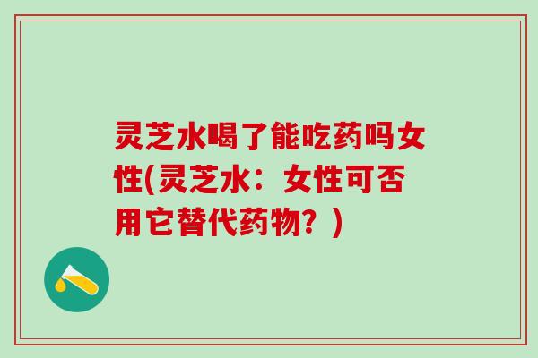 灵芝水喝了能吃药吗女性(灵芝水：女性可否用它替代药物？)