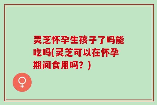 灵芝怀孕生孩子了吗能吃吗(灵芝可以在怀孕期间食用吗？)