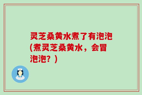 灵芝桑黄水煮了有泡泡(煮灵芝桑黄水，会冒泡泡？)