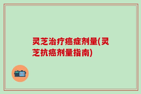 灵芝治疗癌症剂量(灵芝抗癌剂量指南)