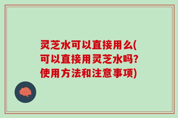 灵芝水可以直接用么(可以直接用灵芝水吗?使用方法和注意事项) 灵芝水可以直接用么(可以直接用灵芝水吗?使用方法和注意事项)