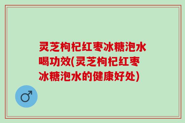 灵芝枸杞红枣冰糖泡水喝功效(灵芝枸杞红枣冰糖泡水的健康好处)