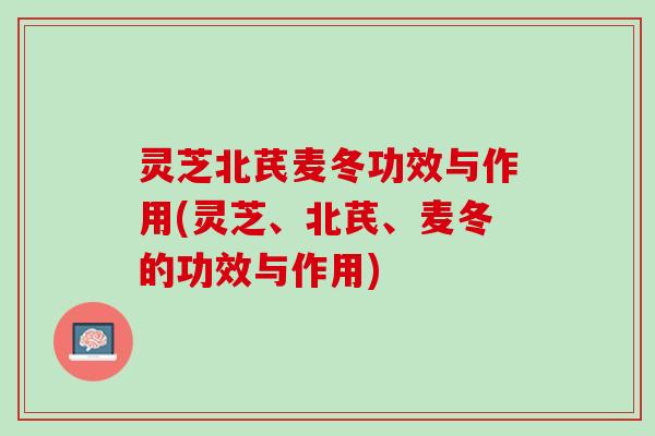 灵芝北芪麦冬功效与作用(灵芝、北芪、麦冬的功效与作用)