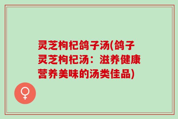 灵芝枸杞鸽子汤(鸽子灵芝枸杞汤：滋养健康营养美味的汤类佳品)