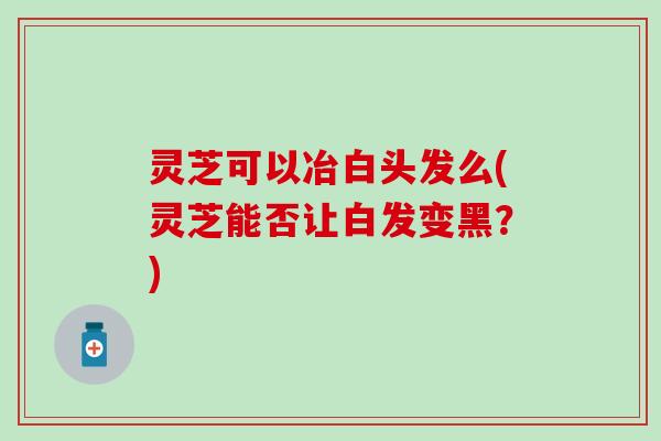 灵芝可以冶白头发么(灵芝能否让白发变黑？)