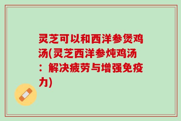 灵芝可以和西洋参煲鸡汤(灵芝西洋参炖鸡汤：解决疲劳与增强免疫力)