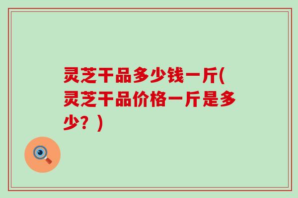 灵芝干品多少钱一斤(灵芝干品价格一斤是多少？)