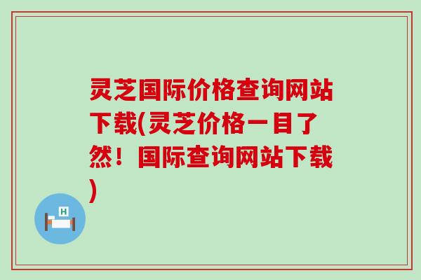 灵芝国际价格查询网站下载(灵芝价格一目了然！国际查询网站下载)