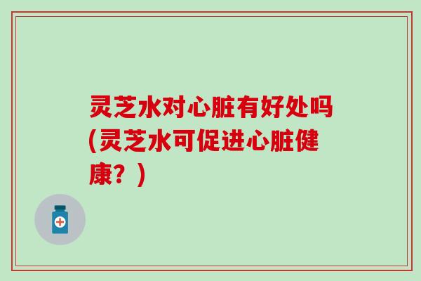 灵芝水对心脏有好处吗(灵芝水可促进心脏健康？)