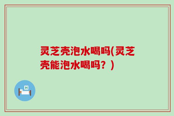 灵芝壳泡水喝吗(灵芝壳能泡水喝吗？)