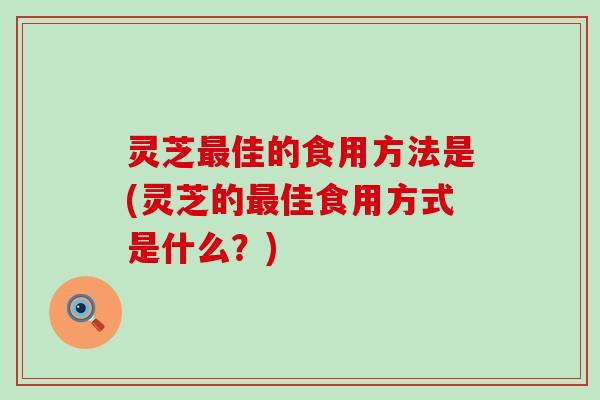 灵芝最佳的食用方法是(灵芝的最佳食用方式是什么？)
