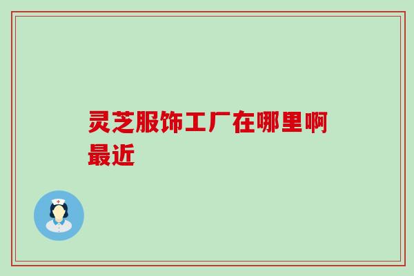 灵芝服饰工厂在哪里啊最近