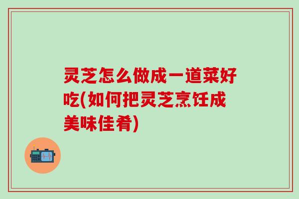灵芝怎么做成一道菜好吃(如何把灵芝烹饪成美味佳肴)