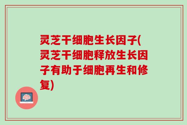 灵芝干细胞生长因子(灵芝干细胞释放生长因子有助于细胞再生和修复)