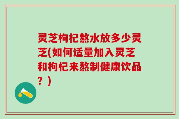 灵芝枸杞熬水放多少灵芝(如何适量加入灵芝和枸杞来熬制健康饮品？)
